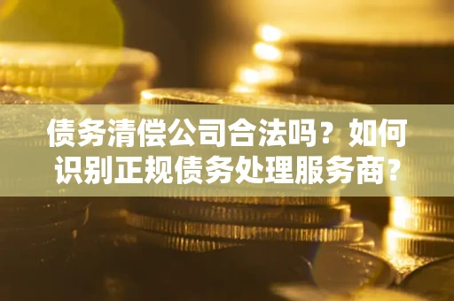 北京债务清偿公司合法吗？如何识别正规债务处理服务商？