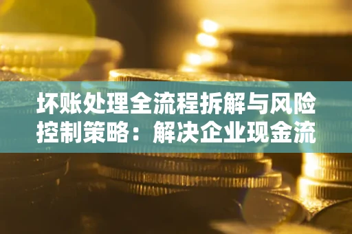 北京坏账处理全流程拆解与风险控制策略：解决企业现金流顽疾的实战指南